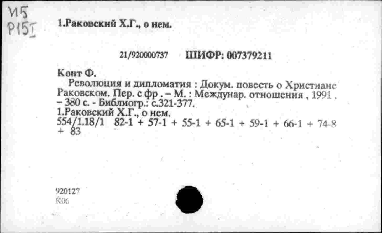 ﻿р<57
ЕРаковский Х.Г., о нем.
21/920000737 ШИФР: 007379211
Конт Ф.
Революция и дипломатия : Докум. повесть о Христиане Раковском. Пер. с фр . - М.: Междунар. отношения , 1991. - 380 с. - Библиогр.: с.321-377.
1-Раковский Х.Г., о нем.
554/1.18/1 82-1 + 57-1 + 55-1 + 65-1 + 59-1 + 66-1 + 74-8 + 83
'12012?
Кос